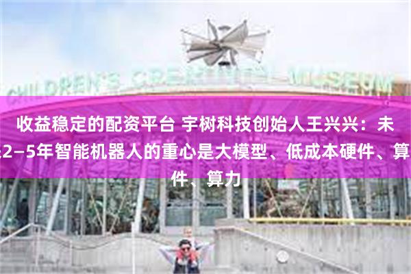 收益稳定的配资平台 宇树科技创始人王兴兴：未来2—5年智能机器人的重心是大模型、低成本硬件、算力