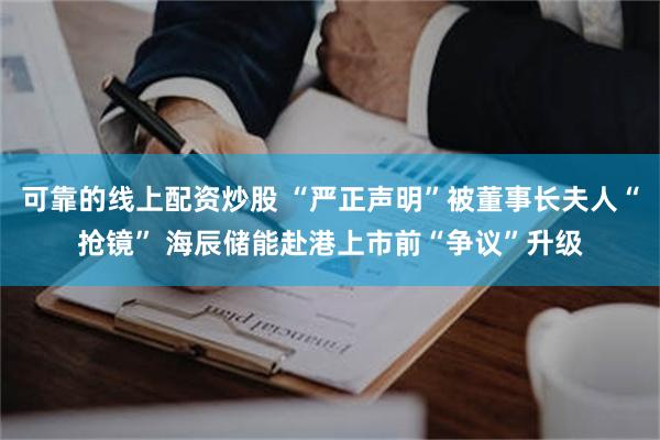 可靠的线上配资炒股 “严正声明”被董事长夫人“抢镜” 海辰储能赴港上市前“争议”升级
