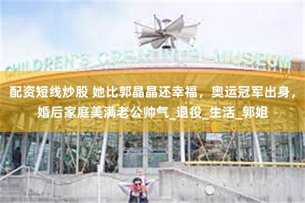 配资短线炒股 她比郭晶晶还幸福，奥运冠军出身，婚后家庭美满老公帅气_退役_生活_郭姐