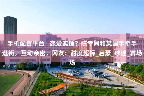 手机配资平台   恋爱实锤？陈幸同和某国手牵手逛街，互动亲密，网友：甜度超标_启豪_球迷_赛场