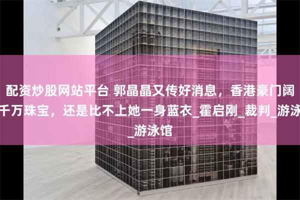 配资炒股网站平台 郭晶晶又传好消息，香港豪门阔太千万珠宝，还是比不上她一身蓝衣_霍启刚_裁判_游泳馆