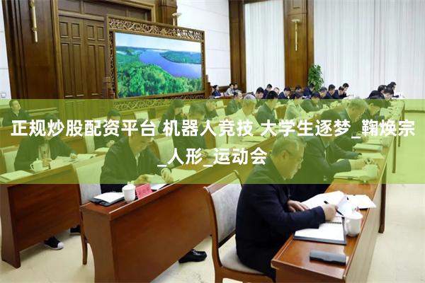 正规炒股配资平台 机器人竞技 大学生逐梦_鞠焕宗_人形_运动会