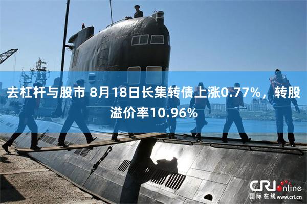 去杠杆与股市 8月18日长集转债上涨0.77%，转股溢价率10.96%