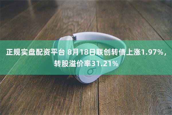 正规实盘配资平台 8月18日联创转债上涨1.97%，转股溢价率31.21%