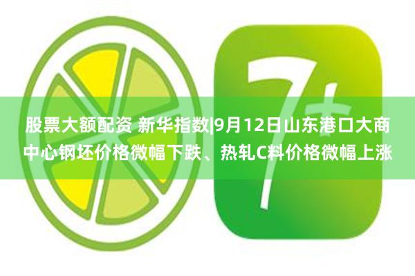 股票大额配资 新华指数|9月12日山东港口大商中心钢坯价格微幅下跌、热轧C料价格微幅上涨