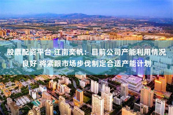 股票配资平台 江南奕帆：目前公司产能利用情况良好 将紧跟市场步伐制定合适产能计划
