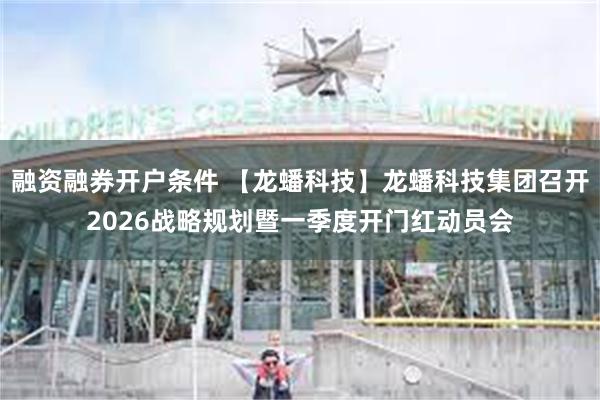 融资融券开户条件 【龙蟠科技】龙蟠科技集团召开2026战略规划暨一季度开门红动员会