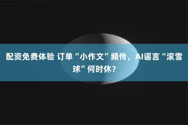 配资免费体验 订单“小作文”频传，AI谣言“滚雪球”何时休？