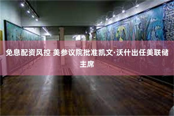 免息配资风控 美参议院批准凯文·沃什出任美联储主席
