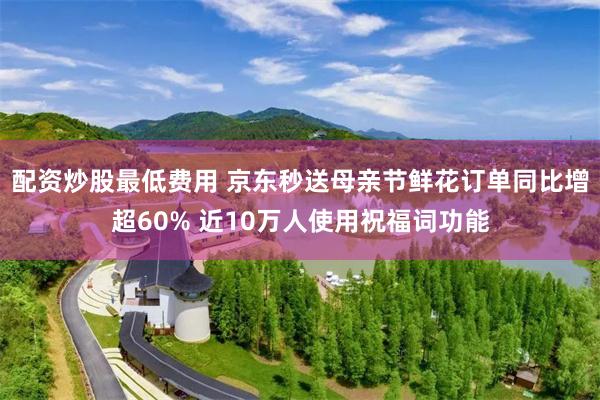配资炒股最低费用 京东秒送母亲节鲜花订单同比增超60% 近10万人使用祝福词功能