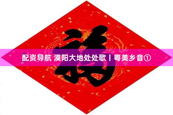 配资导航 漠阳大地处处歌丨粤美乡音①