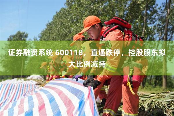 证券融资系统 600118,直逼跌停,控股股东拟大比例减持
