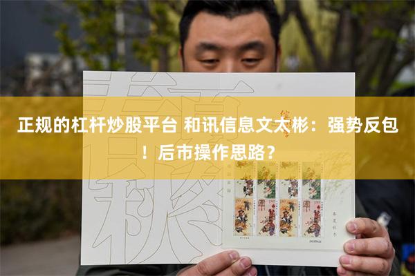 正规的杠杆炒股平台 和讯信息文太彬：强势反包！后市操作思路？