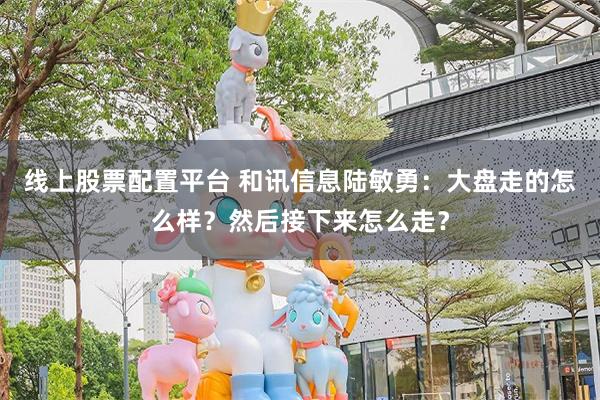 线上股票配置平台 和讯信息陆敏勇：大盘走的怎么样？然后接下来怎么走？