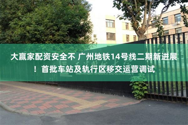 大赢家配资安全不 广州地铁14号线二期新进展！首批车站及轨行区移交运营调试