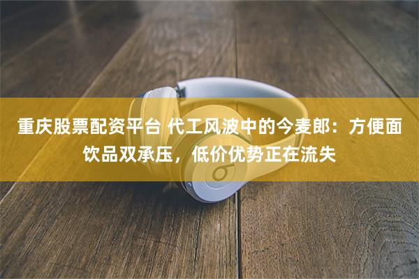 重庆股票配资平台 代工风波中的今麦郎：方便面饮品双承压，低价优势正在流失