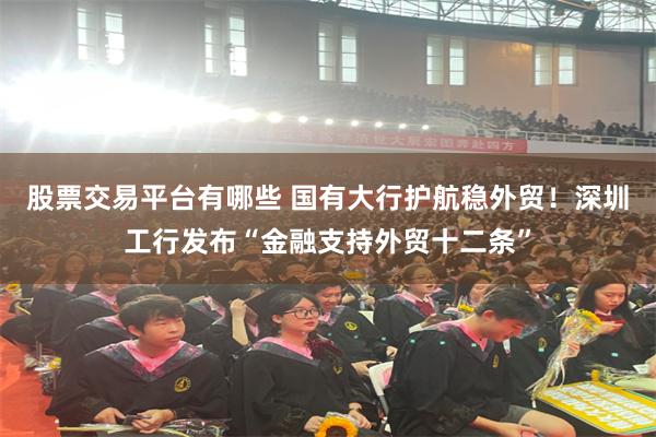 股票交易平台有哪些 国有大行护航稳外贸！深圳工行发布“金融支持外贸十二条”