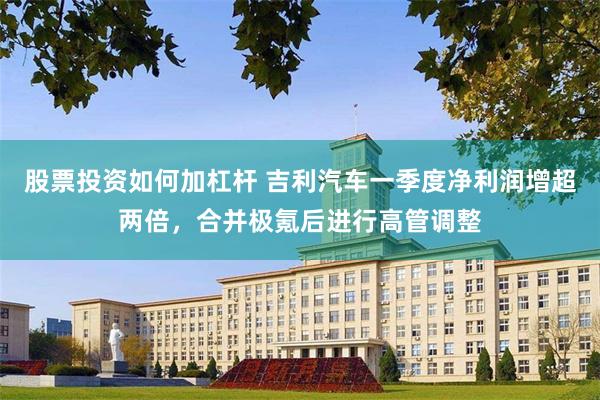 股票投资如何加杠杆 吉利汽车一季度净利润增超两倍，合并极氪后进行高管调整