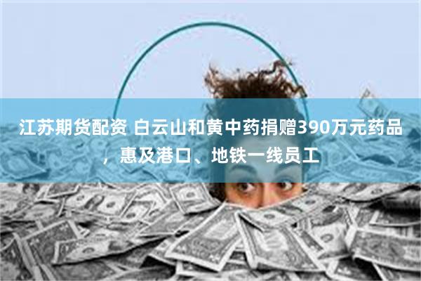 江苏期货配资 白云山和黄中药捐赠390万元药品，惠及港口、地铁一线员工