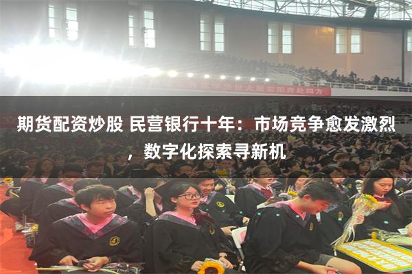 期货配资炒股 民营银行十年：市场竞争愈发激烈，数字化探索寻新机