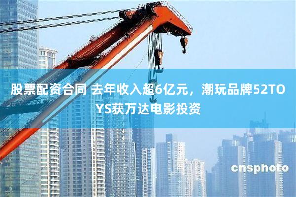 股票配资合同 去年收入超6亿元，潮玩品牌52TOYS获万达电影投资