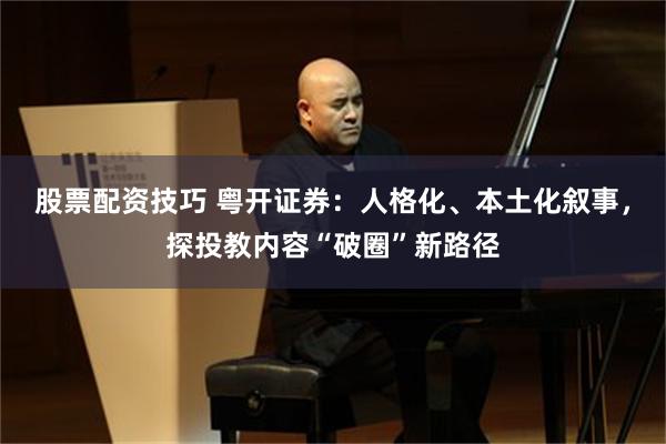 股票配资技巧 粤开证券：人格化、本土化叙事，探投教内容“破圈”新路径