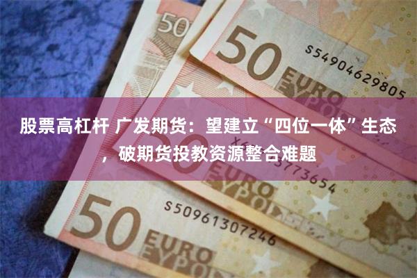 股票高杠杆 广发期货：望建立“四位一体”生态，破期货投教资源整合难题