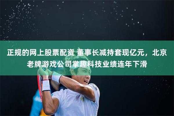 正规的网上股票配资 董事长减持套现亿元，北京老牌游戏公司掌趣科技业绩连年下滑