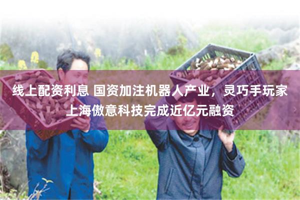线上配资利息 国资加注机器人产业，灵巧手玩家上海傲意科技完成近亿元融资
