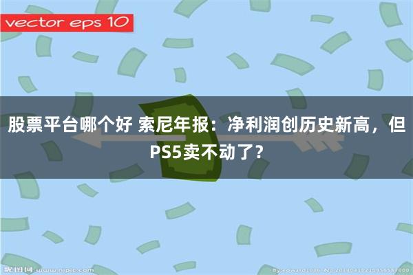 股票平台哪个好 索尼年报：净利润创历史新高，但PS5卖不动了？