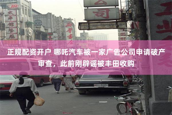 正规配资开户 哪吒汽车被一家广告公司申请破产审查，此前刚辟谣被丰田收购