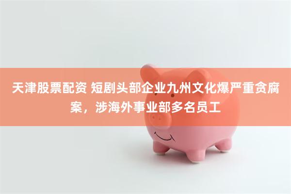天津股票配资 短剧头部企业九州文化爆严重贪腐案，涉海外事业部多名员工