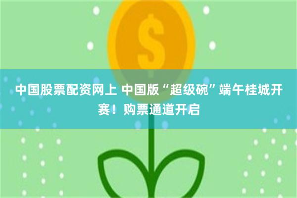 中国股票配资网上 中国版“超级碗”端午桂城开赛！购票通道开启