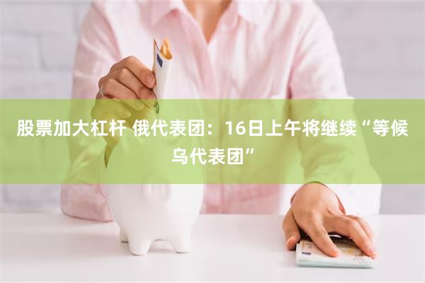 股票加大杠杆 俄代表团：16日上午将继续“等候乌代表团”