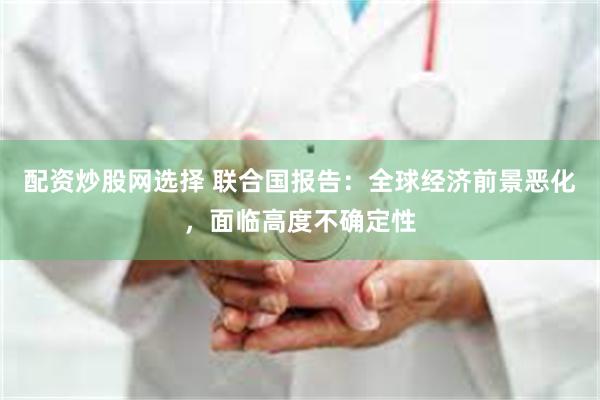 配资炒股网选择 联合国报告：全球经济前景恶化，面临高度不确定性