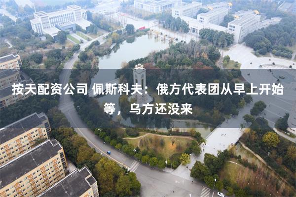 按天配资公司 佩斯科夫：俄方代表团从早上开始等，乌方还没来