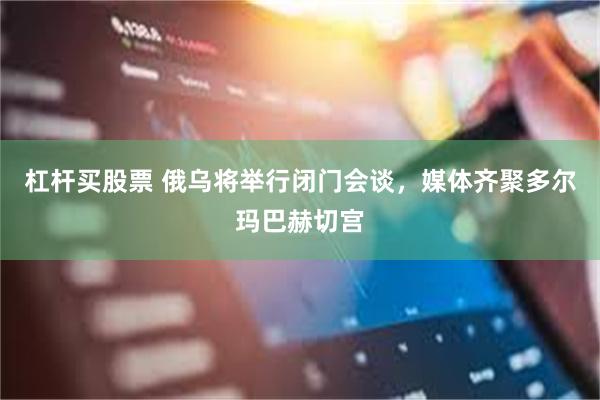 杠杆买股票 俄乌将举行闭门会谈，媒体齐聚多尔玛巴赫切宫