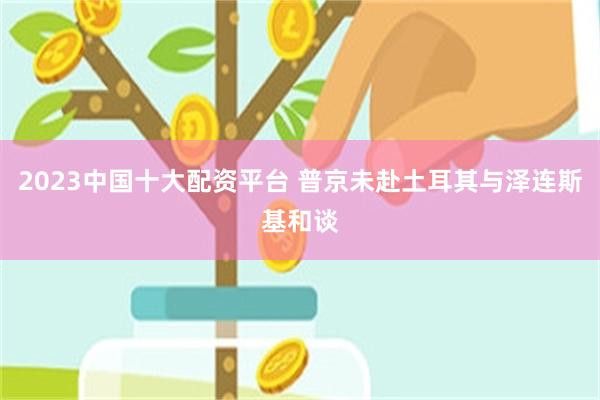 2023中国十大配资平台 普京未赴土耳其与泽连斯基和谈