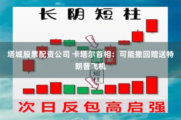 塔城股票配资公司 卡塔尔首相：可能撤回赠送特朗普飞机
