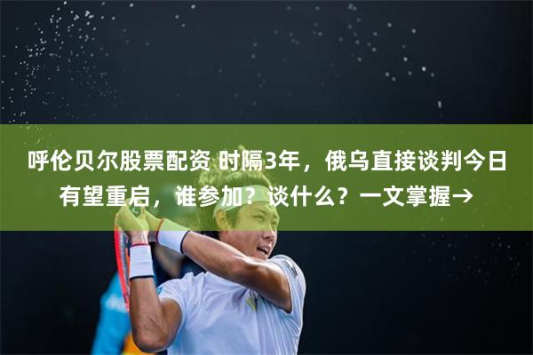 呼伦贝尔股票配资 时隔3年，俄乌直接谈判今日有望重启，谁参加？谈什么？一文掌握→