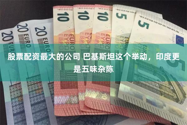 股票配资最大的公司 巴基斯坦这个举动，印度更是五味杂陈