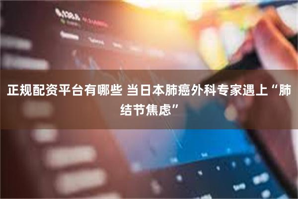 正规配资平台有哪些 当日本肺癌外科专家遇上“肺结节焦虑”