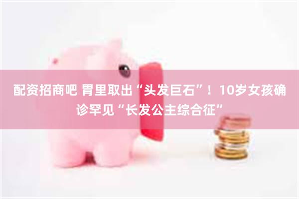 配资招商吧 胃里取出“头发巨石”！10岁女孩确诊罕见“长发公主综合征”