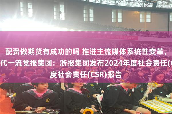 配资做期货有成功的吗 推进主流媒体系统性变革，争创新时代一流党报集团：浙报集团发布2024年度社会责任(CSR)报告