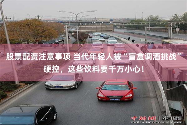 股票配资注意事项 当代年轻人被“盲盒调酒挑战”硬控，这些饮料要千万小心！