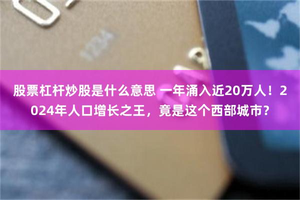 股票杠杆炒股是什么意思 一年涌入近20万人！2024年人口增长之王，竟是这个西部城市？