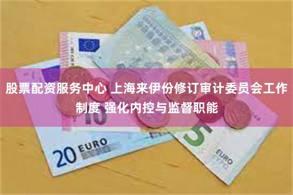 股票配资服务中心 上海来伊份修订审计委员会工作制度 强化内控与监督职能