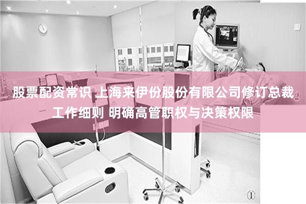 股票配资常识 上海来伊份股份有限公司修订总裁工作细则 明确高管职权与决策权限
