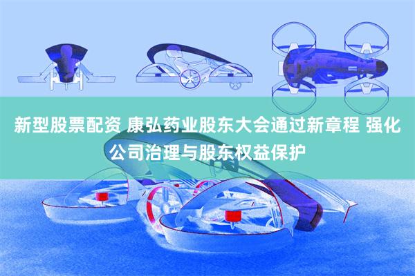 新型股票配资 康弘药业股东大会通过新章程 强化公司治理与股东权益保护