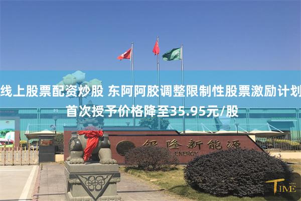 线上股票配资炒股 东阿阿胶调整限制性股票激励计划 首次授予价格降至35.95元/股
